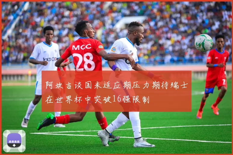 阿坎吉谈国米适应期压力期待瑞士在世界杯中突破16强限制